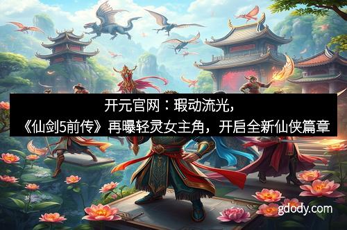开元官网：瑕动流光，《仙剑5前传》再曝轻灵女主角，开启全新仙侠篇章